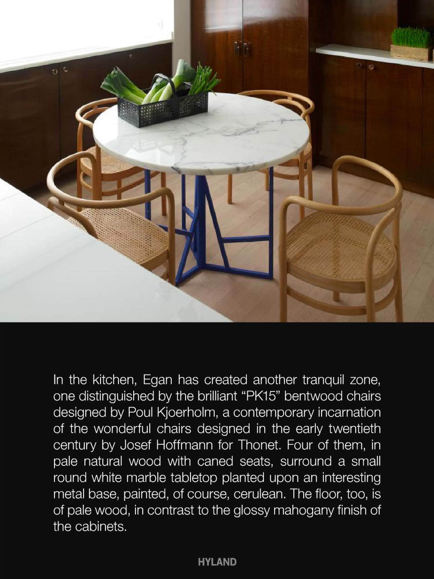 In the kitchen, Carol Egan has created another tranquil zone, one distinguished by the brilliant "PK15" brentwood chairs designed by Poul Kjoerholm, a contemporary incarnation of the wonderful chairs designed in the early twentieth century by Josef Hoffmann for Thonet.  Four of them, in pale natural wood with caned seats, surrounded a small round white marble tabletop planted upon an intersting metal base, painted, of course, cerulean.  The floor, too, is of pale wood, in contrast to the glossy mahogany finish of the cabinets.