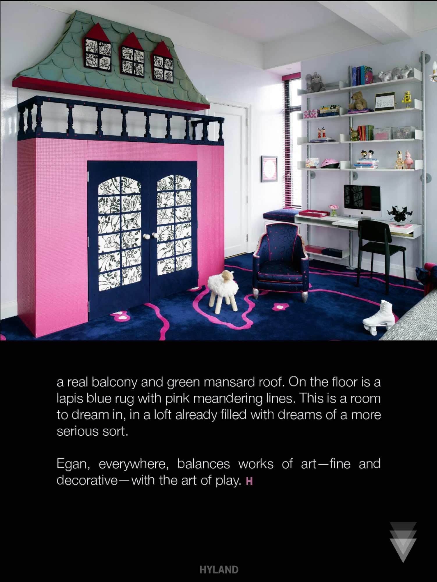 Carol Egans playfulness is given full reign in the childs bedroom.  On one wall is a mock castle in bright pink, with a real balcony and green mansard roof.  On the floor is a lapis blue rug with pink meandering lines.  This is a room to dream in, in a loft already filled with dreams of a more serious sort.  Carol Egan, everywhere, balances works of art - fine and decorative - with the art of play.